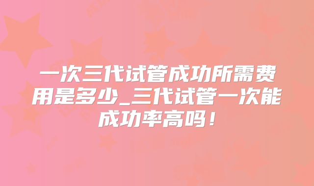一次三代试管成功所需费用是多少_三代试管一次能成功率高吗！