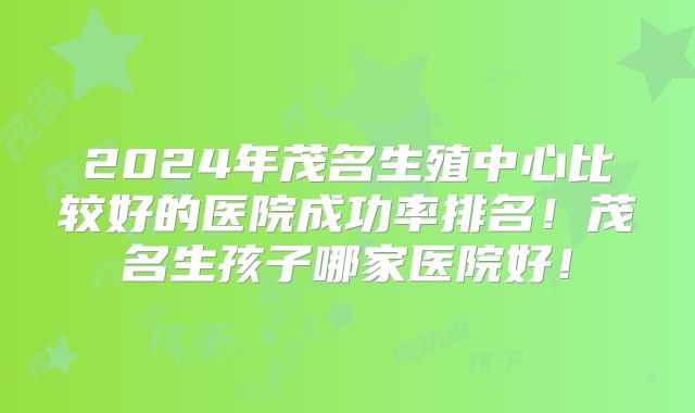 2024年茂名生殖中心比较好的医院成功率排名！茂名生孩子哪家医院好！