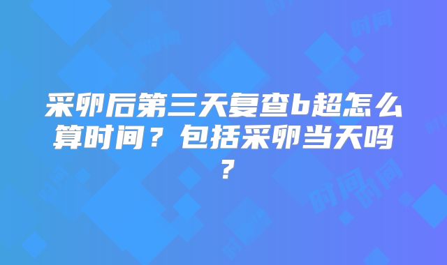 采卵后第三天复查b超怎么算时间？包括采卵当天吗？