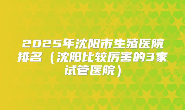 2025年沈阳市生殖医院排名（沈阳比较厉害的3家试管医院）