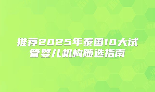 推荐2025年泰国10大试管婴儿机构随选指南