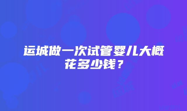 运城做一次试管婴儿大概花多少钱？
