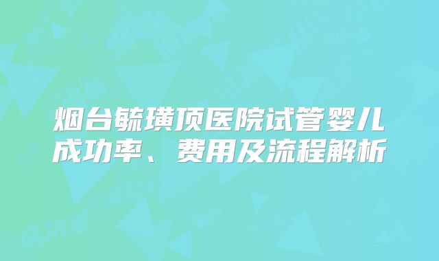 烟台毓璜顶医院试管婴儿成功率、费用及流程解析