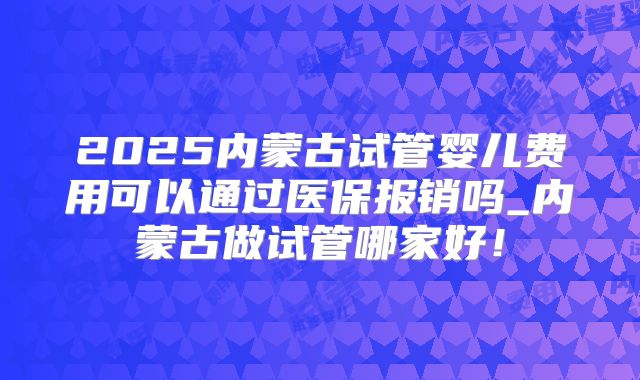 2025内蒙古试管婴儿费用可以通过医保报销吗_内蒙古做试管哪家好！