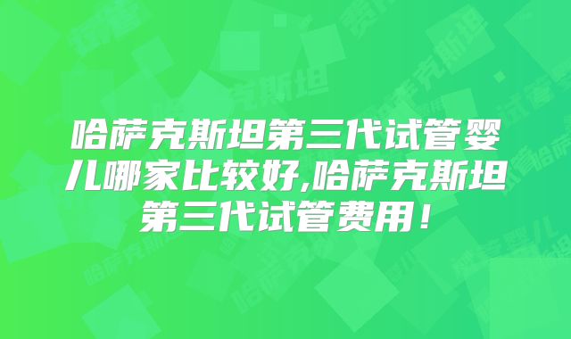 哈萨克斯坦第三代试管婴儿哪家比较好,哈萨克斯坦第三代试管费用！