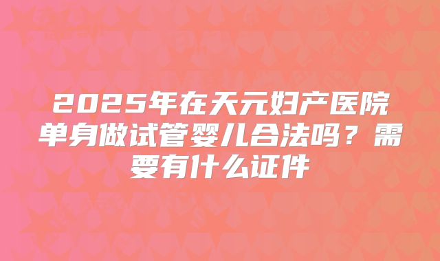 2025年在天元妇产医院单身做试管婴儿合法吗？需要有什么证件