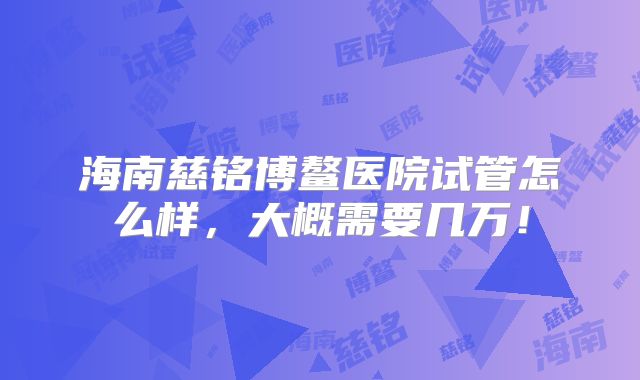海南慈铭博鳌医院试管怎么样,大概需要几万!