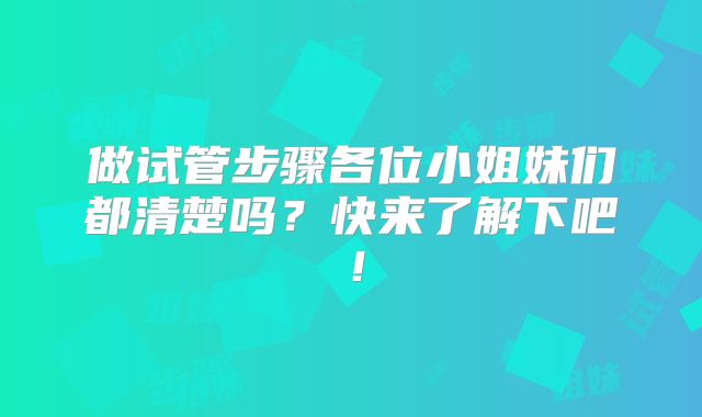 做试管步骤各位小姐妹们都清楚吗？快来了解下吧！