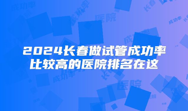 2024长春做试管成功率比较高的医院排名在这