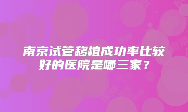南京试管移植成功率比较好的医院是哪三家?