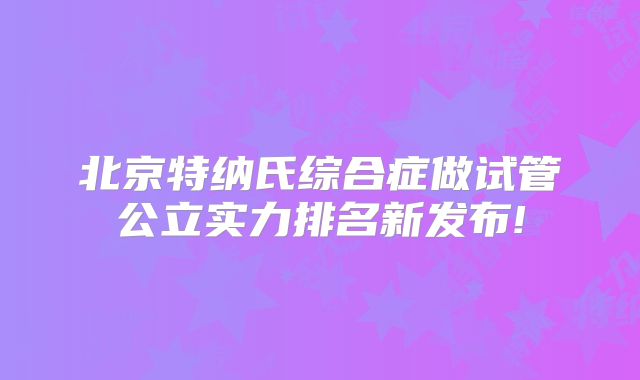 北京特纳氏综合症做试管公立实力排名新发布!