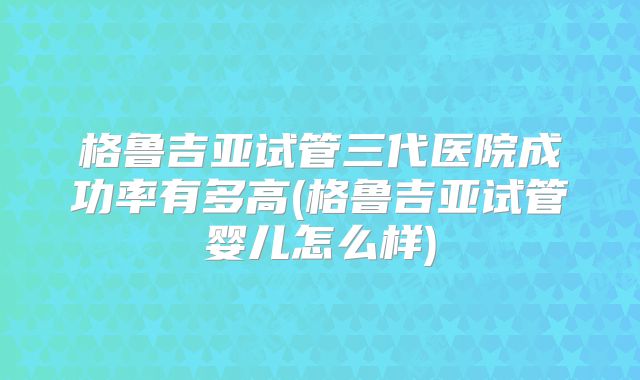 格鲁吉亚试管三代医院成功率有多高(格鲁吉亚试管婴儿怎么样)