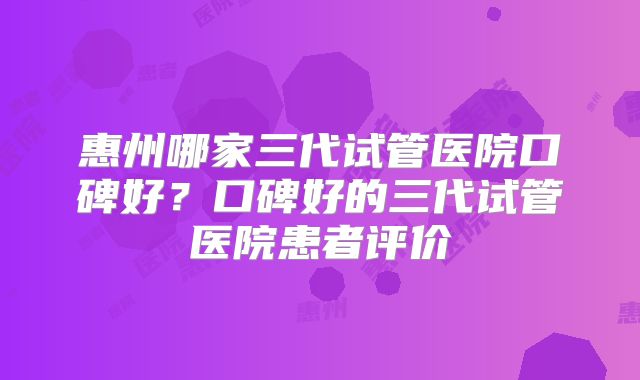 惠州哪家三代试管医院口碑好？口碑好的三代试管医院患者评价