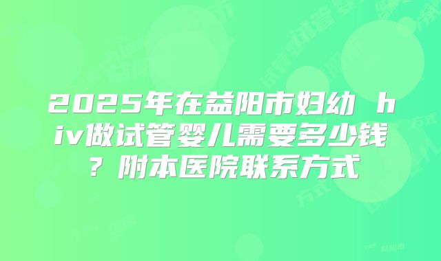 2025年在益阳市妇幼 hiv做试管婴儿需要多少钱?附本医院联系方式