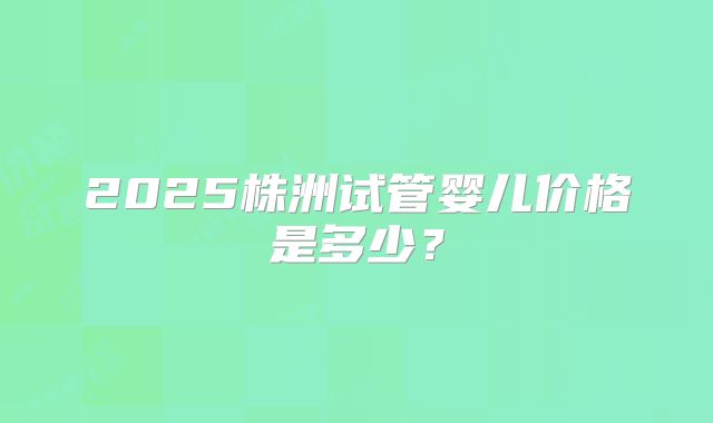 2025株洲试管婴儿价格是多少？