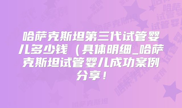 哈萨克斯坦第三代试管婴儿多少钱（具体明细_哈萨克斯坦试管婴儿成功案例分享！