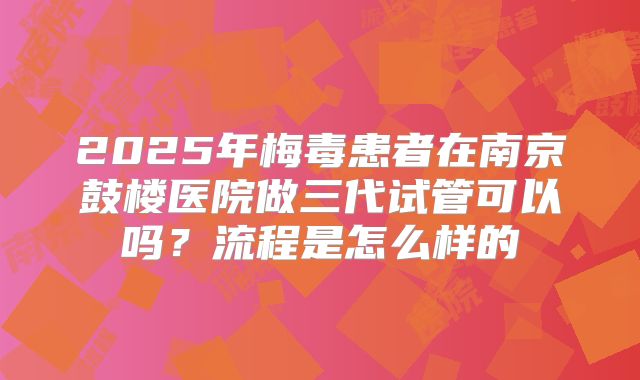 2025年梅毒患者在南京鼓楼医院做三代试管可以吗?流程是怎么样的