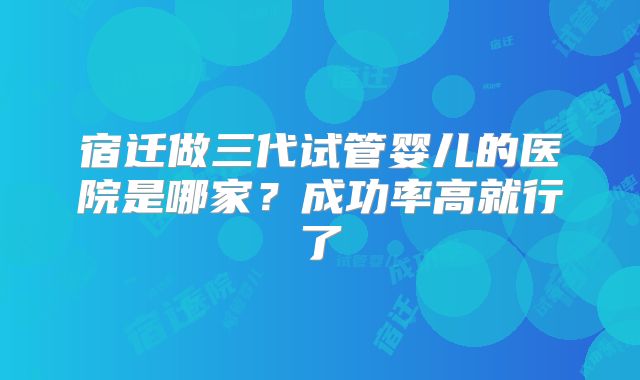 宿迁做三代试管婴儿的医院是哪家？成功率高就行了