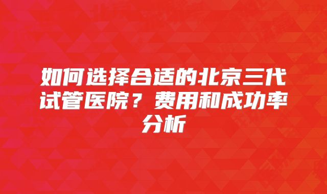 如何选择合适的北京三代试管医院？费用和成功率分析
