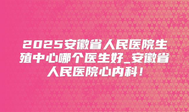 2025安徽省人民医院生殖中心哪个医生好_安徽省人民医院心内科!