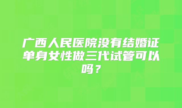 广西人民医院没有结婚证单身女性做三代试管可以吗？