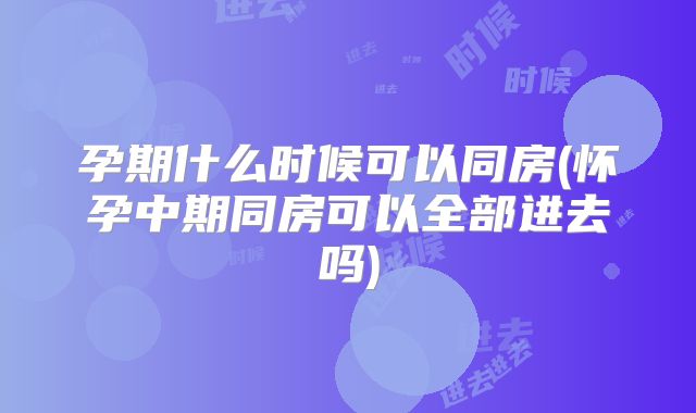 孕期什么时候可以同房(怀孕中期同房可以全部进去吗)