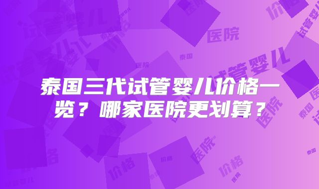 泰国三代试管婴儿价格一览?哪家医院更划算?