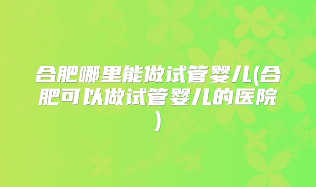 合肥哪里能做试管婴儿(合肥可以做试管婴儿的医院)