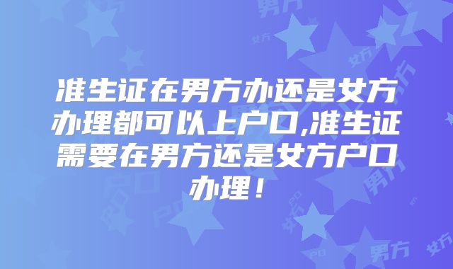 准生证在男方办还是女方办理都可以上户口,准生证需要在男方还是女方户口办理!