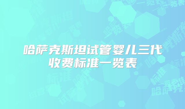 哈萨克斯坦试管婴儿三代收费标准一览表