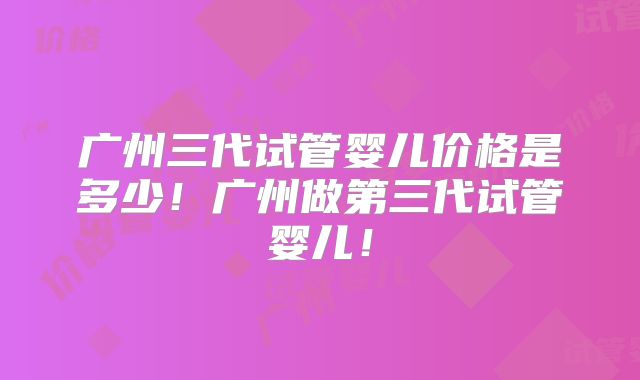 广州三代试管婴儿价格是多少！广州做第三代试管婴儿！
