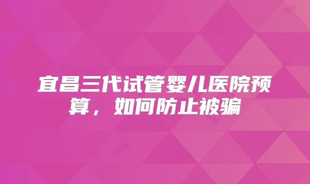 宜昌三代试管婴儿医院预算，如何防止被骗