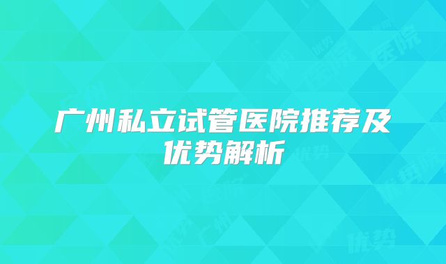 广州私立试管医院推荐及优势解析