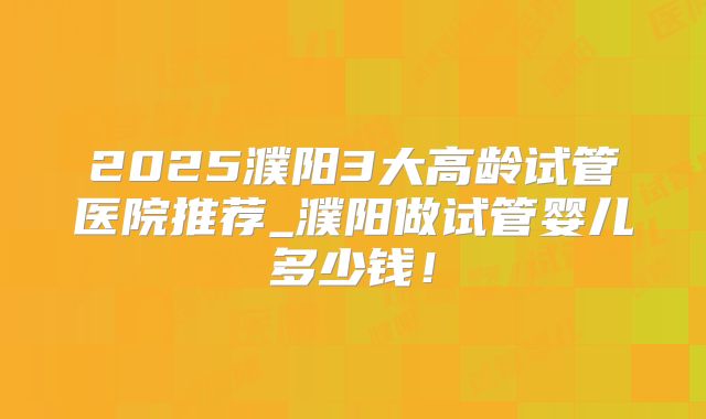 2025濮阳3大高龄试管医院推荐_濮阳做试管婴儿多少钱!