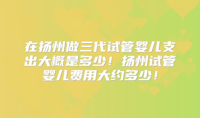 在扬州做三代试管婴儿支出大概是多少!扬州试管婴儿费用大约多少!