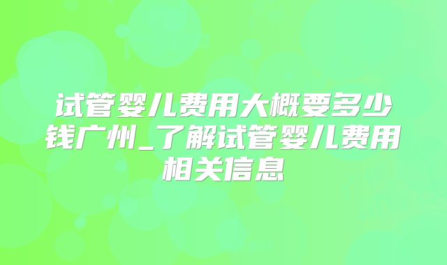 试管婴儿费用大概要多少钱广州_了解试管婴儿费用相关信息