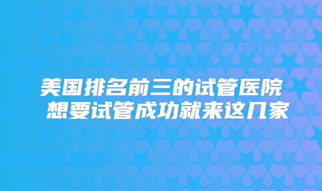 美国排名前三的试管医院 想要试管成功就来这几家