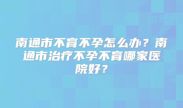 南通市不育不孕怎么办?南通市治疗不孕不育哪家医院好?