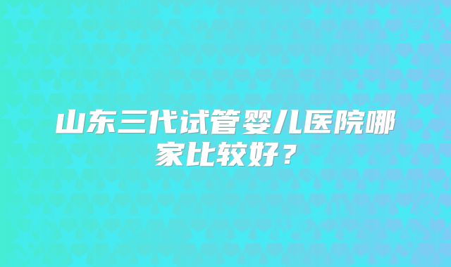 山东三代试管婴儿医院哪家比较好？