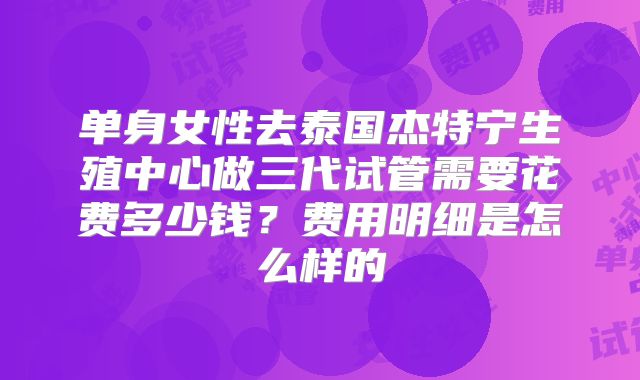单身女性去泰国杰特宁生殖中心做三代试管需要花费多少钱？费用明细是怎么样的