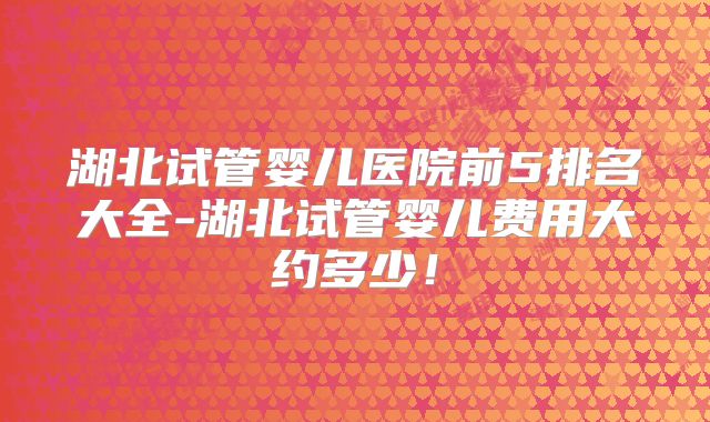湖北试管婴儿医院前5排名大全-湖北试管婴儿费用大约多少!