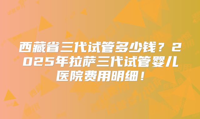 西藏省三代试管多少钱？2025年拉萨三代试管婴儿医院费用明细！