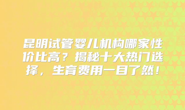 昆明试管婴儿机构哪家性价比高？揭秘十大热门选择，生育费用一目了然！