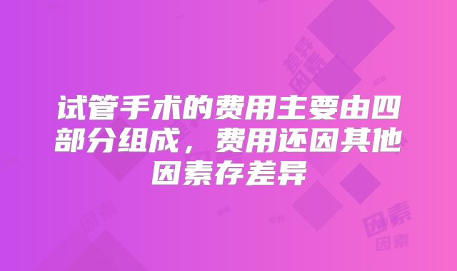 试管手术的费用主要由四部分组成,费用还因其他因素存差异