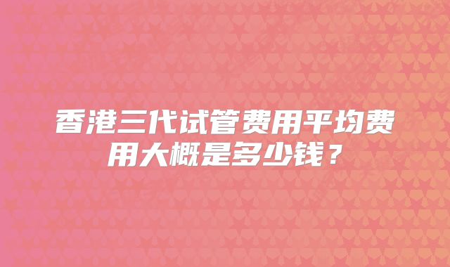 香港三代试管费用平均费用大概是多少钱？
