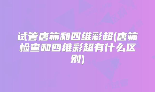 试管唐筛和四维彩超(唐筛检查和四维彩超有什么区别)