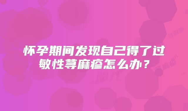 怀孕期间发现自己得了过敏性荨麻疹怎么办?