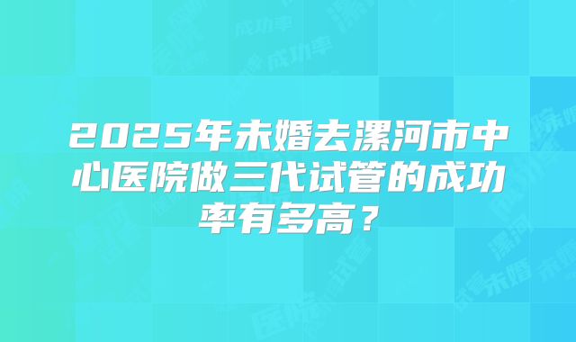 2025年未婚去漯河市中心医院做三代试管的成功率有多高?