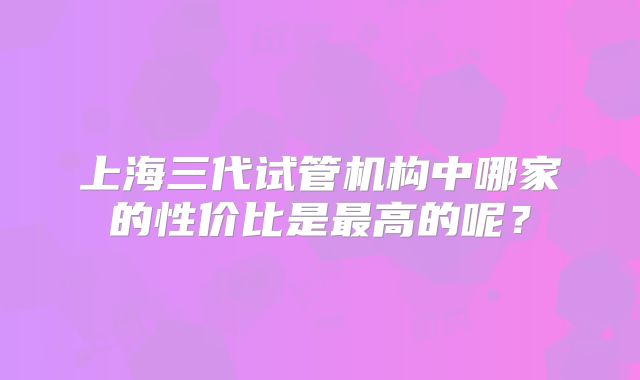 上海三代试管机构中哪家的性价比是最高的呢?