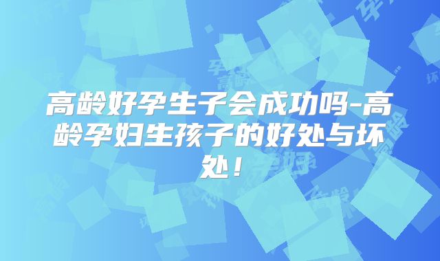 高龄好孕生子会成功吗-高龄孕妇生孩子的好处与坏处!